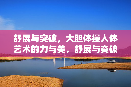 舒展与突破,大胆体操人体艺术的力与美,舒展与突破,体操人体艺术的力与美 舒展与突破,大胆体操人体艺术的力与美,舒展与突破,体操人体艺术的力与美