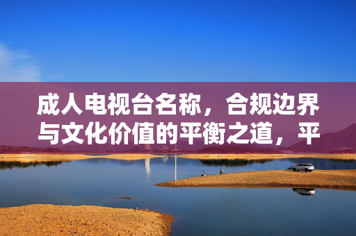 成人电视台名称,合规边界与文化价值的平衡之道,平衡合规边界与文化价值,成人电视台名称的命名之道 成人电视台名称,合规边界与文化价值的平衡之道,平衡合规边界与文化价值,成人电视台名称的命名之道