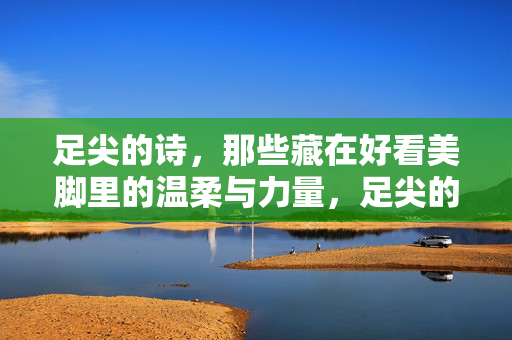 足尖的诗,那些藏在好看美脚里的温柔与力量,足尖的诗,美脚里的温柔与力量 足尖的诗,那些藏在好看美脚里的温柔与力量,足尖的诗,美脚里的温柔与力量