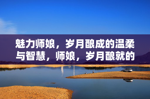 魅力师娘,岁月酿成的温柔与智慧,师娘,岁月酿就的温柔与智慧 魅力师娘,岁月酿成的温柔与智慧,师娘,岁月酿就的温柔与智慧
