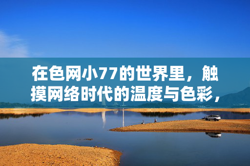 在色网小77的世界里，触摸网络时代的温度与色彩，色网小77，触摸网络时代的温度与色彩