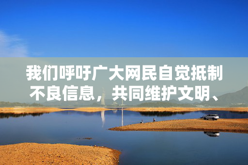 我们呼吁广大网民自觉抵制不良信息,共同维护文明、有序的网络环境。如发现违法违规内容,请及时向有关部门举报。让我们携手共建清朗网络空间,传播正能量,促进社会和谐稳定,携手共建清朗网络,传播正能量 我们呼吁广大网民自觉抵制不良信息,共同维护文明、有序的网络环境。如发现违法违规内容,请及时向有关部门举报。让我们携手共建清朗网络空间,传播正能量,促进社会和谐稳定,携手共建清朗网络,传播正能量