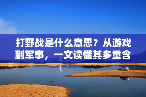 打野战是什么意思？从游戏到军事，一文读懂其多重含义，一文读懂打野战，从游戏到军事的多重含义