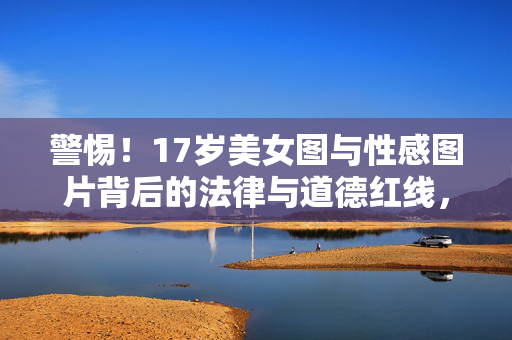 警惕！17岁美女图与性感图片背后的法律与道德红线，警惕！17岁美女图与性感图片的法律道德红线