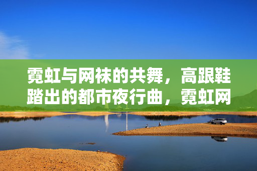霓虹与网袜的共舞，高跟鞋踏出的都市夜行曲，霓虹网袜踏出的都市夜行