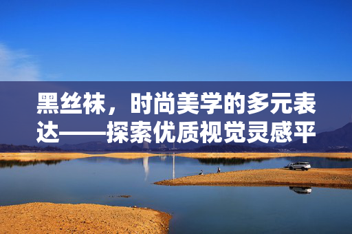 黑丝袜,时尚美学的多元表达——探索优质视觉灵感平台,黑丝袜,时尚美学多元表达与视觉灵感平台 黑丝袜,时尚美学的多元表达——探索优质视觉灵感平台,黑丝袜,时尚美学多元表达与视觉灵感平台