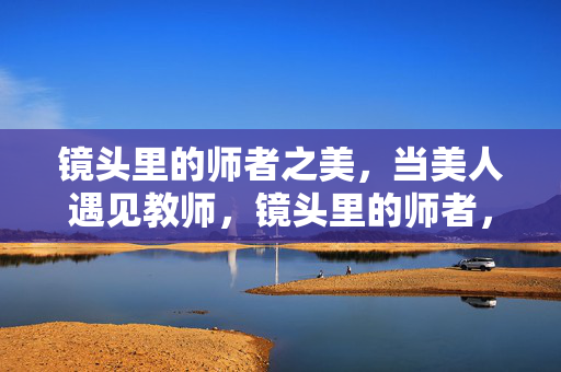 镜头里的师者之美,当美人遇见教师,镜头里的师者,美与师的相遇 镜头里的师者之美,当美人遇见教师,镜头里的师者,美与师的相遇