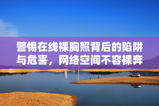 警惕在线裸胸照背后的陷阱与危害,网络空间不容裸奔,警惕在线裸胸照陷阱,网络空间不容裸奔 警惕在线裸胸照背后的陷阱与危害,网络空间不容裸奔,警惕在线裸胸照陷阱,网络空间不容裸奔