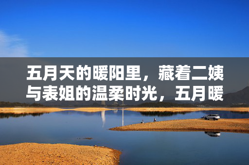 五月天的暖阳里,藏着二姨与表姐的温柔时光,五月暖阳里的温柔时光,二姨与表姐 五月天的暖阳里,藏着二姨与表姐的温柔时光,五月暖阳里的温柔时光,二姨与表姐