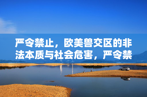 严令禁止，欧美兽交区的非法本质与社会危害，严令禁止，欧美兽交区的非法本质与社会危害