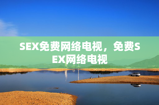 SEX免费网络电视,免费SEX网络电视 SEX免费网络电视,免费SEX网络电视