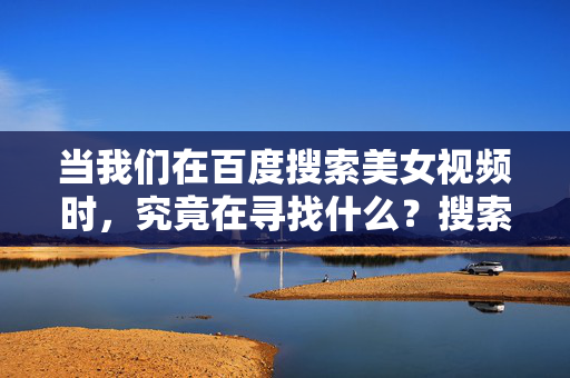 当我们在百度搜索美女视频时,究竟在寻找什么?搜索美女视频的背后,我们究竟在寻找什么? 当我们在百度搜索美女视频时,究竟在寻找什么?搜索美女视频的背后,我们究竟在寻找什么?