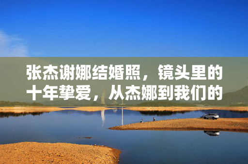 张杰谢娜结婚照,镜头里的十年挚爱,从杰娜到我们的永恒定格,张杰谢娜结婚照,十年挚爱,永恒定格 张杰谢娜结婚照,镜头里的十年挚爱,从杰娜到我们的永恒定格,张杰谢娜结婚照,十年挚爱,永恒定格