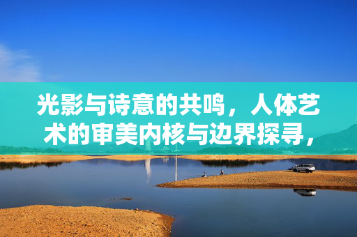 光影与诗意的共鸣，人体艺术的审美内核与边界探寻，光影诗意中的人体艺术，审美内核与边界探寻