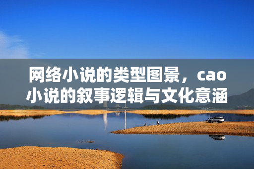 网络小说的类型图景,cao小说的叙事逻辑与文化意涵,网络小说cao小说的类型图景、叙事逻辑与文化意涵 网络小说的类型图景,cao小说的叙事逻辑与文化意涵,网络小说cao小说的类型图景、叙事逻辑与文化意涵