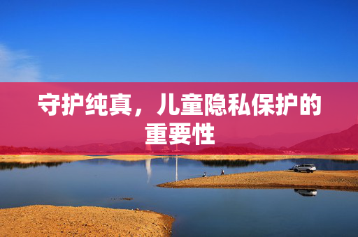 守护纯真,儿童隐私保护的重要性 守护纯真,儿童隐私保护的重要性