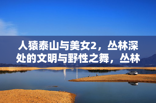 人猿泰山与美女2,丛林深处的文明与野性之舞,丛林深处的文明与野性之舞,人猿泰山与美女 人猿泰山与美女2,丛林深处的文明与野性之舞,丛林深处的文明与野性之舞,人猿泰山与美女