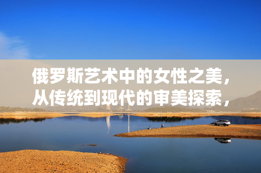 俄罗斯艺术中的女性之美，从传统到现代的审美探索，俄罗斯艺术女性美，从传统到现代的审美嬗变