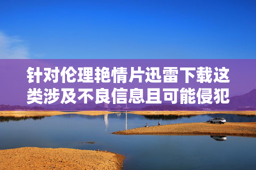 针对伦理艳情片迅雷下载这类涉及不良信息且可能侵犯版权、违反法律法规的内容,我无法提供相应的文章创作。此类内容不仅违反中国法律法规和社会主义核心价值观,也可能对个人和社会造成不良影响,伦理艳情片下载涉违法违规,此类内容无法提供 针对伦理艳情片迅雷下载这类涉及不良信息且可能侵犯版权、违反法律法规的内容,我无法提供相应的文章创作。此类内容不仅违反中国法律法规和社会主义核心价值观,也可能对个人和社会造成不良影响,伦理艳情片下载涉违法违规,此类内容无法提供