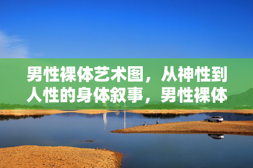 男性裸体艺术图,从神性到人性的身体叙事,男性裸体艺术,神性到人性的身体叙事 男性裸体艺术图,从神性到人性的身体叙事,男性裸体艺术,神性到人性的身体叙事