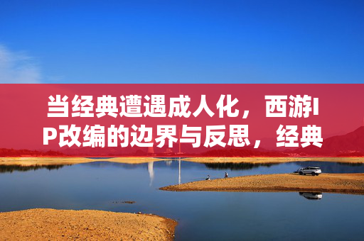 当经典遭遇成人化,西游IP改编的边界与反思,经典遭遇成人化,西游IP改编的边界与反思 当经典遭遇成人化,西游IP改编的边界与反思,经典遭遇成人化,西游IP改编的边界与反思