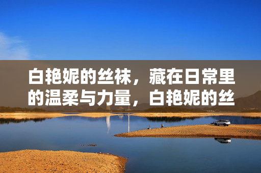 白艳妮的丝袜,藏在日常里的温柔与力量,白艳妮的丝袜,日常里的温柔与力量 白艳妮的丝袜,藏在日常里的温柔与力量,白艳妮的丝袜,日常里的温柔与力量