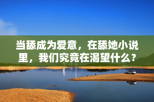 当舔成为爱意,在舔她小说里,我们究竟在渴望什么?舔成为爱意,我们究竟渴望什么? 当舔成为爱意,在舔她小说里,我们究竟在渴望什么?舔成为爱意,我们究竟渴望什么?