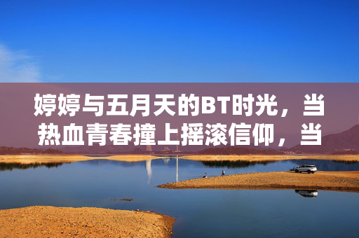 婷婷与五月天的BT时光，当热血青春撞上摇滚信仰，当热血青春撞上五月天的摇滚信仰——婷婷的BT时光