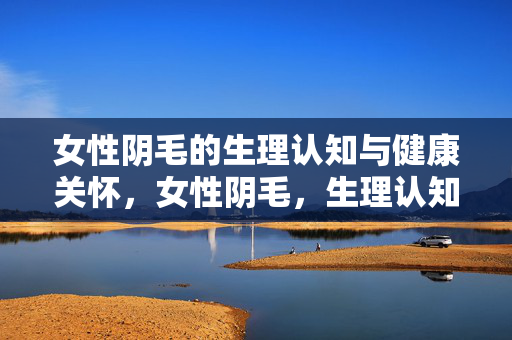 女性阴毛的生理认知与健康关怀,女性阴毛,生理认知与健康关怀 女性阴毛的生理认知与健康关怀,女性阴毛,生理认知与健康关怀