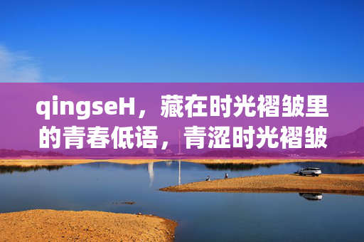 qingseH，藏在时光褶皱里的青春低语，青涩时光褶皱里的青春低语