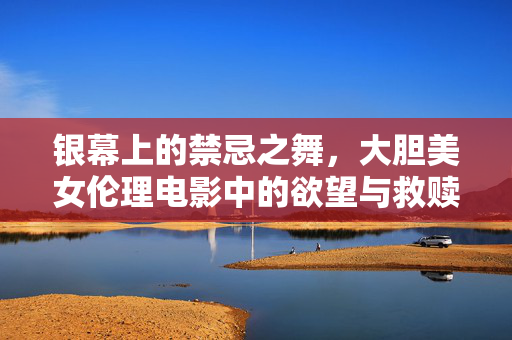 银幕上的禁忌之舞，大胆美女伦理电影中的欲望与救赎，禁忌之舞，欲望与救赎的银幕伦理