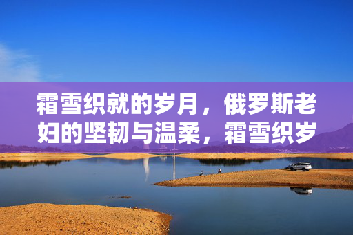 霜雪织就的岁月,俄罗斯老妇的坚韧与温柔,霜雪织岁月,俄罗斯老妇的坚韧与温柔 霜雪织就的岁月,俄罗斯老妇的坚韧与温柔,霜雪织岁月,俄罗斯老妇的坚韧与温柔