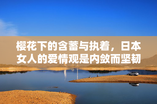 樱花下的含蓄与执着,日本女人的爱情观是内敛而坚韧的诗篇,樱花下的执着诗篇,日本女人内敛坚韧的爱情观 樱花下的含蓄与执着,日本女人的爱情观是内敛而坚韧的诗篇,樱花下的执着诗篇,日本女人内敛坚韧的爱情观