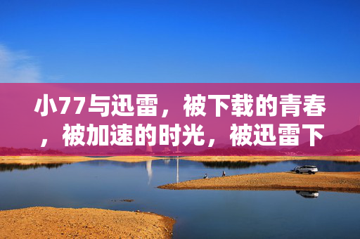 小77与迅雷,被下载的青春,被加速的时光,被迅雷下载的青春时光 小77与迅雷,被下载的青春,被加速的时光,被迅雷下载的青春时光