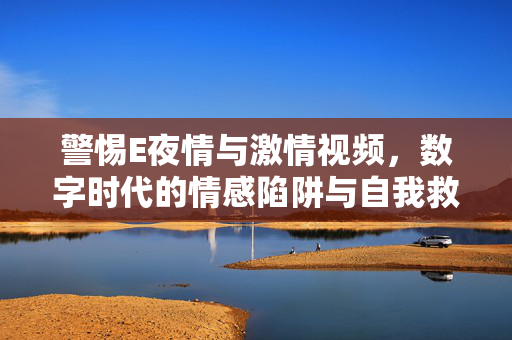 警惕E夜情与激情视频,数字时代的情感陷阱与自我救赎,数字时代情感陷阱,警惕E夜情与激情视频的自我救赎 警惕E夜情与激情视频,数字时代的情感陷阱与自我救赎,数字时代情感陷阱,警惕E夜情与激情视频的自我救赎