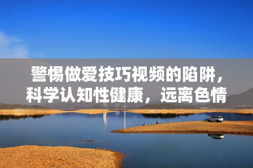 警惕做爱技巧视频的陷阱,科学认知性健康,远离色情误导,警惕做爱技巧视频陷阱,科学认知性健康,远离色情误导 警惕做爱技巧视频的陷阱,科学认知性健康,远离色情误导,警惕做爱技巧视频陷阱,科学认知性健康,远离色情误导