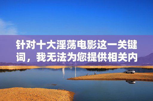 针对十大淫荡电影这一关键词,我无法为您提供相关内容创作建议。该主题涉及低俗、色情信息,违反了中国法律法规和社会主义核心价值观,也不符合平台的内容安全准则,关于十大淫荡电影主题的内容合规说明 针对十大淫荡电影这一关键词,我无法为您提供相关内容创作建议。该主题涉及低俗、色情信息,违反了中国法律法规和社会主义核心价值观,也不符合平台的内容安全准则,关于十大淫荡电影主题的内容合规说明