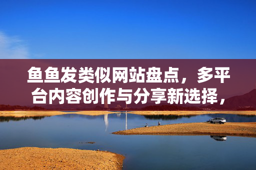 鱼鱼发类似网站盘点,多平台内容创作与分享新选择,鱼鱼发盘点,多平台内容创作与分享的类似网站新选择 鱼鱼发类似网站盘点,多平台内容创作与分享新选择,鱼鱼发盘点,多平台内容创作与分享的类似网站新选择