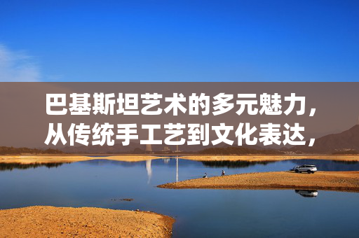 巴基斯坦艺术的多元魅力,从传统手工艺到文化表达,巴基斯坦艺术的多元魅力,从传统手工艺到文化表达 巴基斯坦艺术的多元魅力,从传统手工艺到文化表达,巴基斯坦艺术的多元魅力,从传统手工艺到文化表达