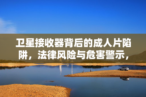 卫星接收器背后的成人片陷阱,法律风险与危害警示,卫星接收器成人片陷阱,法律风险与危害警示 卫星接收器背后的成人片陷阱,法律风险与危害警示,卫星接收器成人片陷阱,法律风险与危害警示