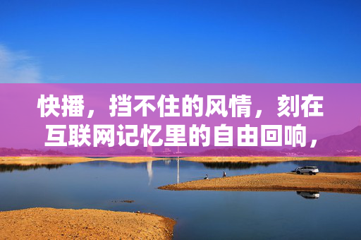 快播,挡不住的风情,刻在互联网记忆里的自由回响,快播,刻在互联网记忆里的自由风情回响 快播,挡不住的风情,刻在互联网记忆里的自由回响,快播,刻在互联网记忆里的自由风情回响