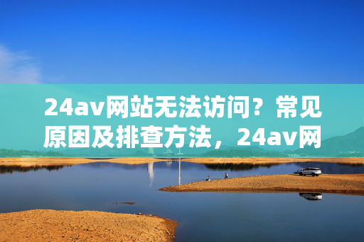 24av网站无法访问?常见原因及排查方法,24av网站无法访问的常见原因及排查方法 24av网站无法访问?常见原因及排查方法,24av网站无法访问的常见原因及排查方法