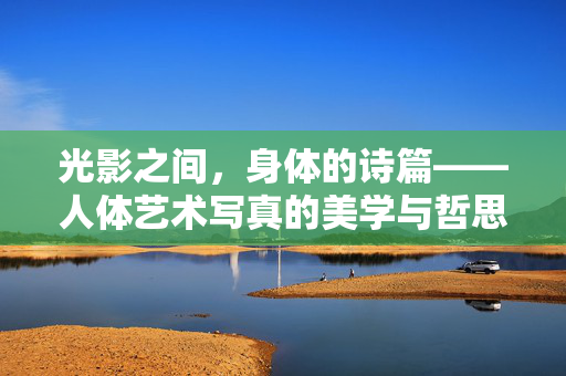 光影之间,身体的诗篇——人体艺术写真的美学与哲思 光影之间,身体的诗篇——人体艺术写真的美学与哲思