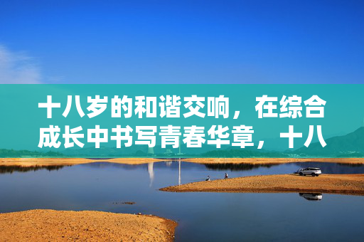 十八岁的和谐交响,在综合成长中书写青春华章,十八岁,和谐交响谱综合成长青春华章 十八岁的和谐交响,在综合成长中书写青春华章,十八岁,和谐交响谱综合成长青春华章