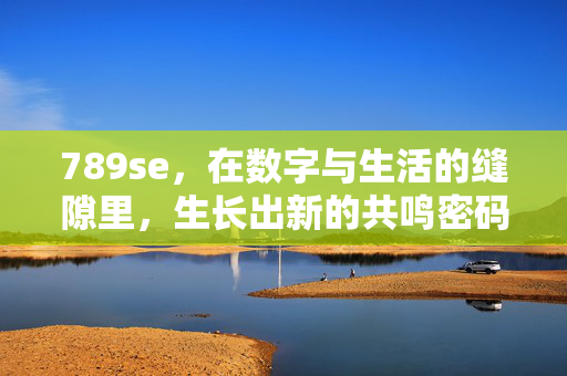 789se,在数字与生活的缝隙里,生长出新的共鸣密码,数字与生活的缝隙,共鸣密码的生长 789se,在数字与生活的缝隙里,生长出新的共鸣密码,数字与生活的缝隙,共鸣密码的生长