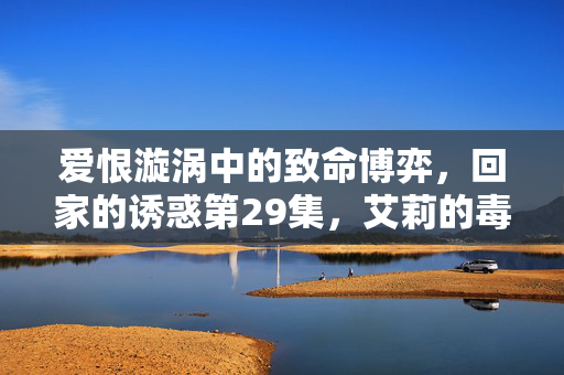 爱恨漩涡中的致命博弈,回家的诱惑第29集,艾莉的毒牙与品如的觉醒,艾莉的毒牙与品如的觉醒,回家的诱惑第29集 爱恨漩涡中的致命博弈,回家的诱惑第29集,艾莉的毒牙与品如的觉醒,艾莉的毒牙与品如的觉醒,回家的诱惑第29集