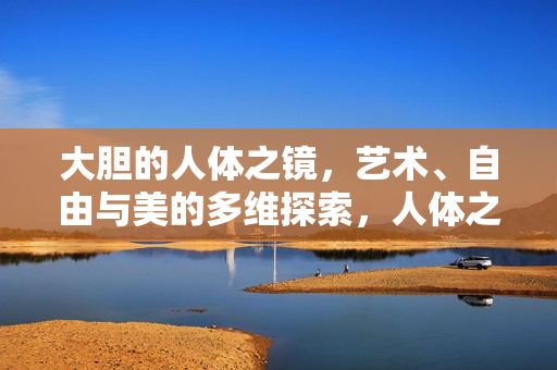大胆的人体之镜,艺术、自由与美的多维探索,人体之镜,艺术、自由与美的多维探索 大胆的人体之镜,艺术、自由与美的多维探索,人体之镜,艺术、自由与美的多维探索