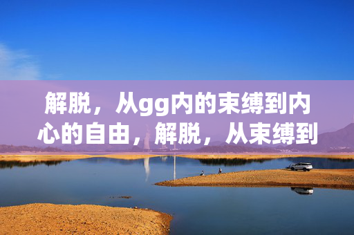 解脱,从gg内的束缚到内心的自由,解脱,从束缚到内心的自由 解脱,从gg内的束缚到内心的自由,解脱,从束缚到内心的自由