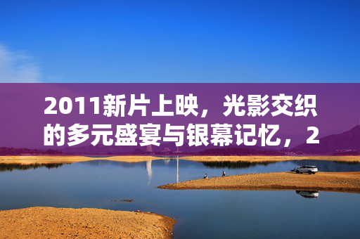 2011新片上映,光影交织的多元盛宴与银幕记忆,2011新片,光影交织的多元银幕记忆 2011新片上映,光影交织的多元盛宴与银幕记忆,2011新片,光影交织的多元银幕记忆
