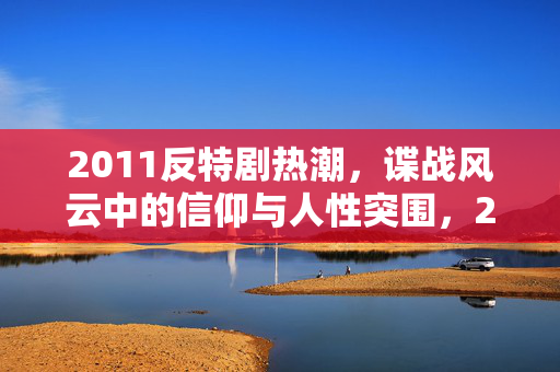 2011反特剧热潮，谍战风云中的信仰与人性突围，2011反特剧热潮，谍战中的信仰与人性突围